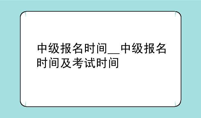 中级报名时间__中级报名时间及考试时间