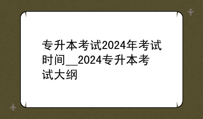 专升本考试2024年考试时间__2024专升本考试大纲