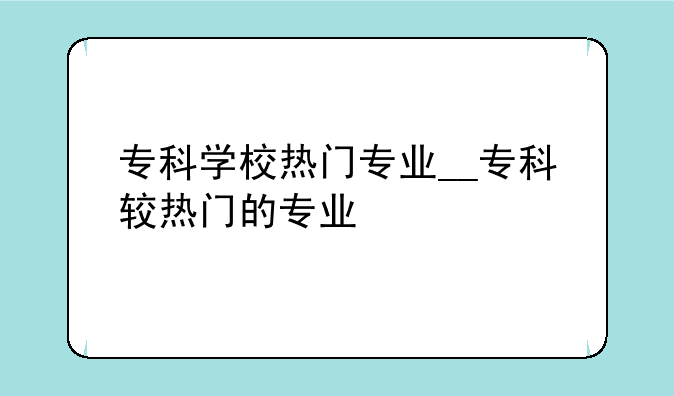 专科学校热门专业__专科较热门的专业