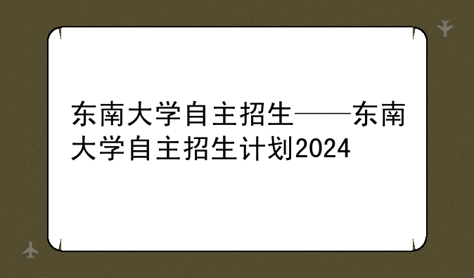 东南大学自主招生——东南大学自主招生计划2024