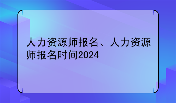 人力资源师报名、人力资源师报名时间2024