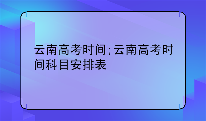 云南高考时间;云南高考时间科目安排表