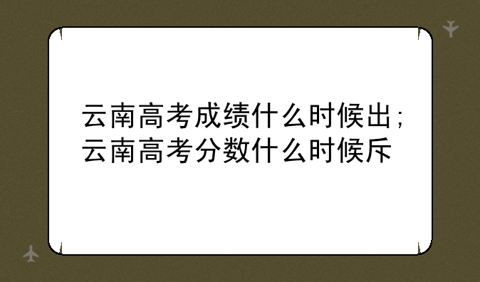 云南高考成绩什么时候出;云南高考分数什么时候查