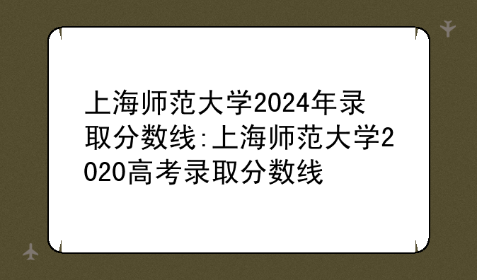 上海师范大学2024年录取分数线:上海师范大学2020高考录取分数线