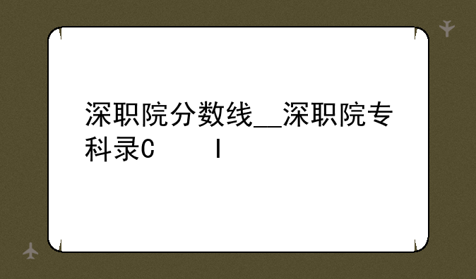 深职院分数线__深职院专科录取线