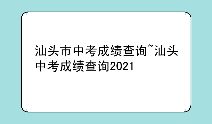汕头市中考成绩查询~汕头中考成绩查询2021
