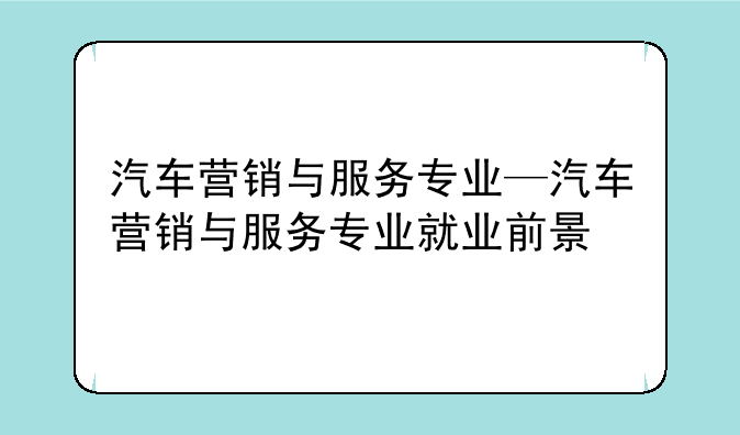 汽车营销与服务专业—汽车营销与服务专业就业前景