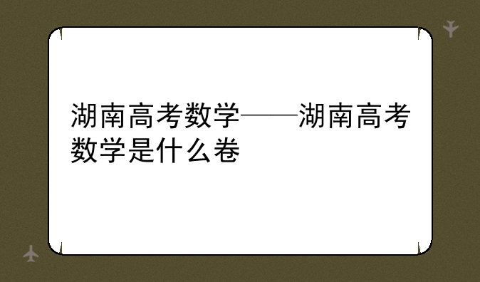 湖南高考数学——湖南高考数学是什么卷