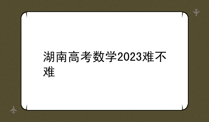 湖南高考数学2023难不难