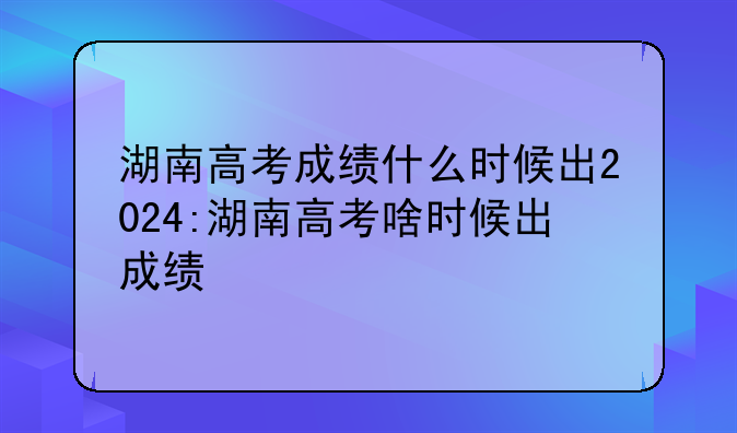 湖南高考成绩什么时候出2024:湖南高考啥时候出成绩