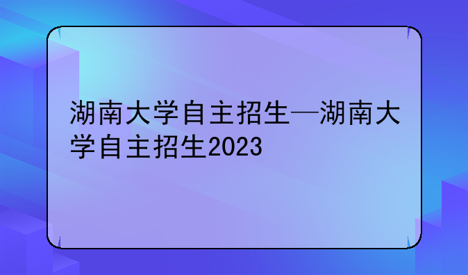 湖南大学自主招生—湖南大学自主招生2023