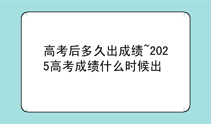高考后多久出成绩~2025高考成绩什么时候出