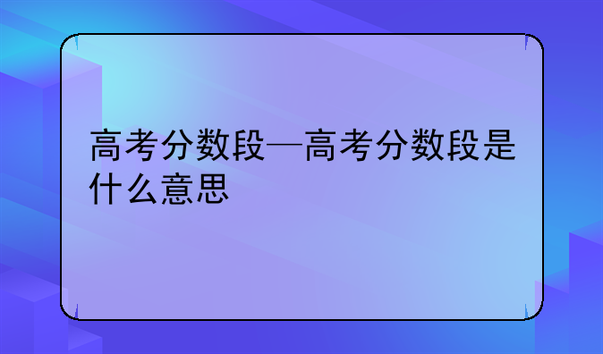 高考分数段—高考分数段是什么意思