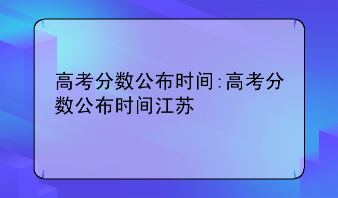 高考分数公布时间:高考分数公布时间江苏