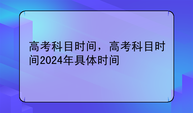 高考科目时间，高考科目时间2024年具体时间