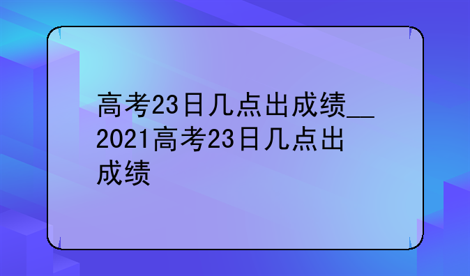 高考23日几点出成绩__2021高考23日几点出成绩