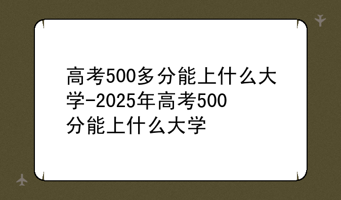 高考500多分能上什么大学-2025年高考500分能上什么大学