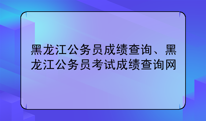 黑龙江公务员成绩查询、黑龙江公务员考试成绩查询网