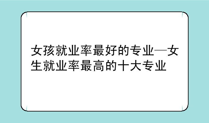 女孩就业率最好的专业—女生就业率最高的十大专业
