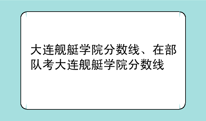 大连舰艇学院分数线、在部队考大连舰艇学院分数线