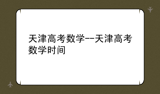 天津高考数学--天津高考数学时间