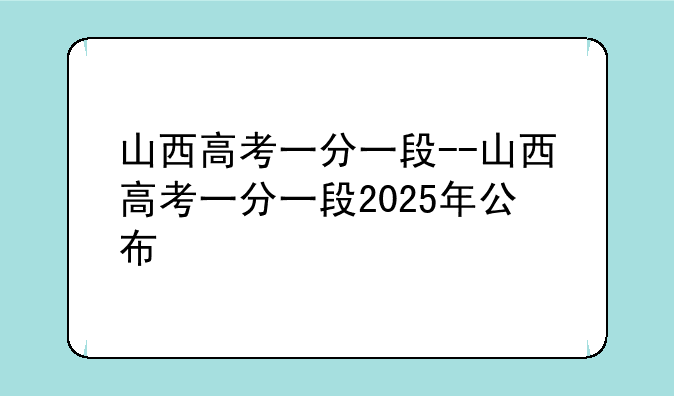 山西高考一分一段--山西高考一分一段2025年公布