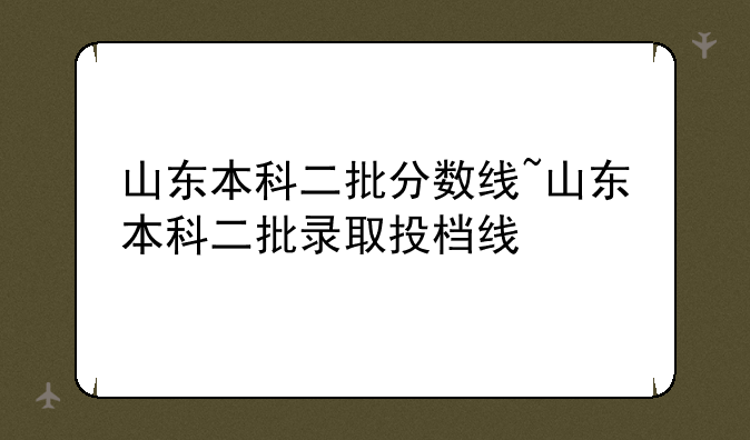 山东本科二批分数线~山东本科二批录取投档线