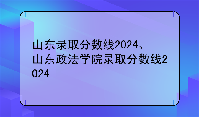 山东录取分数线2024、山东政法学院录取分数线2024