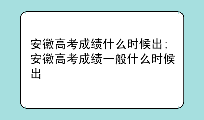 安徽高考成绩什么时候出;安徽高考成绩一般什么时候出