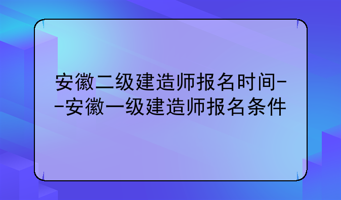 安徽二级建造师报名时间--安徽一级建造师报名条件
