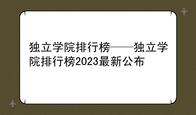 独立学院排行榜——独立学院排行榜2023最新公布