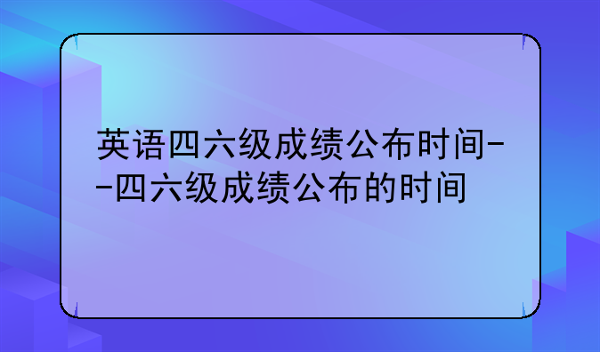 英语四六级成绩公布时间--四六级成绩公布的时间
