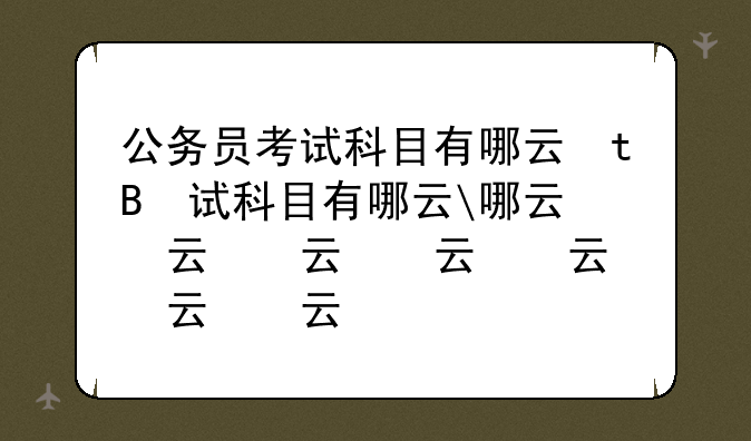 公务员考试科目有哪些、公务员考试考哪些